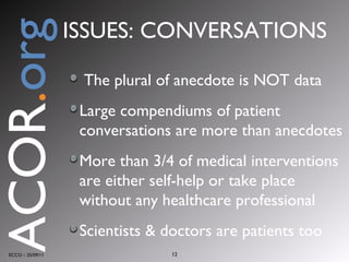 The plural of anecdote is NOT data Large compendiums of patient conversations are more than anecdotes More than 3/4 of medical interventions are either self-help or take place without any healthcare professional Scientists & doctors are patients too ECCO :: 25/09/11 ACOR . org ISSUES: CONVERSATIONS 