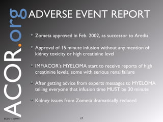 Zometa approved in Feb. 2002, as successor to Aredia Approval of 15 minute infusion without any mention of kidney toxicity or high creatinine level IMF/ACOR ’ s MYELOMA start to receive reports of high creatinine levels, some with serious renal failure After getting advice from experts messages to MYELOMA telling everyone that infusion time MUST be 30 minute Kidney issues from Zometa dramatically reduced ECCO :: 25/09/11 ACOR . org ADVERSE EVENT REPORT 