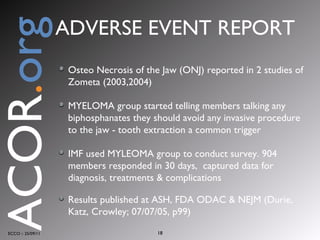 Osteo Necrosis of the Jaw (ONJ) reported in 2 studies of Zometa (2003,2004) MYELOMA group started telling members talking any biphosphanates they should avoid any invasive procedure to the jaw - tooth extraction a common trigger IMF used MYLEOMA group to conduct survey. 904 members responded in 30 days,  captured data for diagnosis, treatments & complications Results published at ASH, FDA ODAC & NEJM (Durie, Katz, Crowley; 07/07/05, p99) ECCO :: 25/09/11 ACOR . org ADVERSE EVENT REPORT 