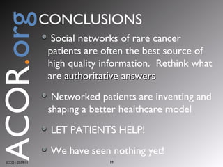 Social networks of rare cancer patients are often the best source of high quality information.  Rethink what are  authoritative answers Networked patients are inventing and shaping a better healthcare model LET PATIENTS HELP! We have seen nothing yet! ECCO :: 25/09/11 CONCLUSIONS ACOR . org 