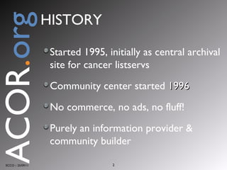 Started 1995, initially as central archival site for cancer listservs Community center started  1996 No commerce, no ads, no fluff!  Purely an information provider & community builder ECCO :: 25/09/11 ACOR . org HISTORY 