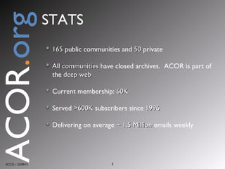 165  public communities and  50  private All communities  have closed archives.  ACOR is part of the  deep web Current membership:  60K Served  >600K  subscribers since  1996 Delivering on average  ~ 1,5 Million  emails weekly ECCO :: 25/09/11 ACOR . org STATS 