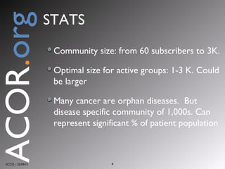 STATS Community size: from 60 subscribers to 3K.  Optimal size for active groups: 1-3 K. Could be larger Many cancer are orphan diseases.  But disease specific community of 1,000s. Can represent significant % of patient population ECCO :: 25/09/11 ACOR . org 