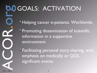 Helping cancer e-patients. Worldwide.  Promoting dissemination of scientific information in a supportive environment Facilitating personal story sharing, with emphasis on medically or QOL significant events ECCO :: 25/09/11 ACOR . org GOALS:  ACTIVATION 
