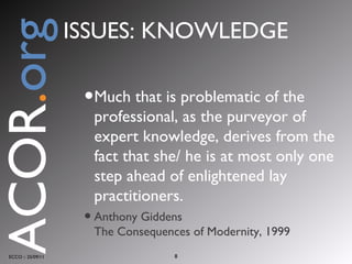 Much that is problematic of the professional, as the purveyor of expert knowledge, derives from the fact that she/ he is at most only one step ahead of enlightened lay practitioners. Anthony Giddens The Consequences of Modernity, 1999 ECCO :: 25/09/11 ACOR . org ISSUES: KNOWLEDGE 