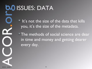 It ’ s not the size of the data that kills you, it ’ s the size of the metadata. The methods of social science are dear in time and money and getting dearer   every day. ECCO :: 25/09/11 ACOR . org ISSUES: DATA 