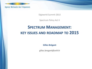 Digiworld Summit 2013
Spectrum Policy Act II

SPECTRUM MANAGEMENT:
KEY ISSUES AND ROADMAP TO 2015
Gilles Brégant
gilles.bregant@anfr.fr

 