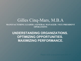 Gilles Cinq-Mars, M.B.A
MANUFACTURING LEADER | GENERAL MANAGER | VICE PRESIDENT
                    OPERATIONS


    UNDERSTANDING ORGANIZATIONS.
      OPTIMIZING OPPORTUNITIES.
       MAXIMIZING PERFORMANCE.



                           Please click to progress each slide 
 
