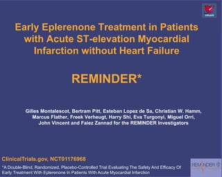 Early Eplerenone Treatment in Patients
       with Acute ST-elevation Myocardial
          Infarction without Heart Failure

                                   REMINDER*

           Gilles Montalescot, Bertram Pitt, Esteban Lopez de Sa, Christian W. Hamm,
              Marcus Flather, Freek Verheugt, Harry Shi, Eva Turgonyi, Miguel Orri,
                 John Vincent and Faiez Zannad for the REMINDER Investigators




ClinicalTrials.gov, NCT01176968
*A Double-Blind, Randomized, Placebo-Controlled Trial Evaluating The Safety And Efficacy Of
Early Treatment With Eplerenone In Patients With Acute Myocardial Infarction
 