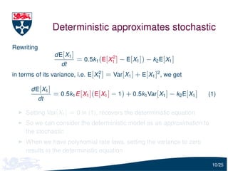 Deterministic approximates stochastic
Rewriting
                 dE[X1 ]               2
                           = 0.5k1 (E[X1 ] − E[X1 ]) − k2 E[X1 ]
                    dt
in terms of its variance, i.e. E[X1 ] = Var[X1 ] + E[X1 ]2 , we get
                                  2


       dE[X1 ]
                 = 0.5k1 E [X1 ](E[X1 ] − 1) + 0.5k1 Var[X1 ] − k2 E[X1 ]   (1)
            dt

     Setting Var[X1 ] = 0 in (1), recovers the deterministic equation
     So we can consider the deterministic model as an approximation to
     the stochastic
     When we have polynomial rate laws, setting the variance to zero
     results in the deterministic equation

                                                                             10/25
 