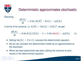 Deterministic approximates stochastic
Rewriting
                 dE[X1 ]               2
                           = 0.5k1 (E[X1 ] − E[X1 ]) − k2 E[X1 ]
                    dt
in terms of its variance, i.e. E[X1 ] = Var[X1 ] + E[X1 ]2 , we get
                                  2


       dE[X1 ]
                 = 0.5k1 E [X1 ](E[X1 ] − 1) + 0.5k1 Var[X1 ] − k2 E[X1 ]   (1)
            dt

     Setting Var[X1 ] = 0 in (1), recovers the deterministic equation
     So we can consider the deterministic model as an approximation to
     the stochastic
     When we have polynomial rate laws, setting the variance to zero
     results in the deterministic equation

                                                                             10/25
 