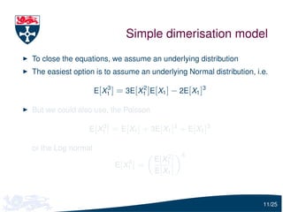 Simple dimerisation model
To close the equations, we assume an underlying distribution
The easiest option is to assume an underlying Normal distribution, i.e.

                    E[X1 ] = 3E[X1 ]E[X1 ] − 2E[X1 ]3
                       3         2



But we could also use, the Poisson

                    3
                 E[X1 ] = E[X1 ] + 3E[X1 ]2 + E[X1 ]3

or the Log normal
                                            2     3
                               3       E [ X1 ]
                          E [ X1 ] =
                                       E [ X1 ]



                                                                     11/25
 