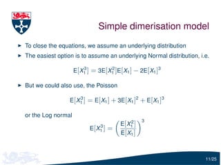 Simple dimerisation model
To close the equations, we assume an underlying distribution
The easiest option is to assume an underlying Normal distribution, i.e.

                    E[X1 ] = 3E[X1 ]E[X1 ] − 2E[X1 ]3
                       3         2



But we could also use, the Poisson

                    3
                 E[X1 ] = E[X1 ] + 3E[X1 ]2 + E[X1 ]3

or the Log normal
                                            2     3
                               3       E [ X1 ]
                          E [ X1 ] =
                                       E [ X1 ]



                                                                     11/25
 