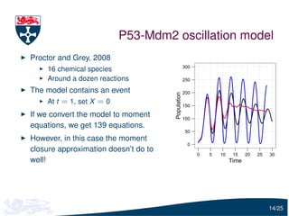 P53-Mdm2 oscillation model
Proctor and Grey, 2008
                                                   300
    16 chemical species
    Around a dozen reactions                       250

The model contains an event                        200




                                      Population
    At t = 1, set X = 0                            150

If we convert the model to moment                  100
equations, we get 139 equations.
                                                   50
However, in this case the moment
                                                     0
closure approximation doesn’t do to
                                                         0   5   10    15    20   25   30
well!                                                                 Time




                                                                                       14/25
 