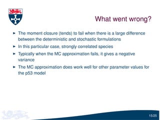 What went wrong?
The moment closure (tends) to fail when there is a large difference
between the deterministic and stochastic formulations
In this particular case, strongly correlated species
Typically when the MC approximation fails, it gives a negative
variance
The MC approximation does work well for other parameter values for
the p53 model




                                                                      15/25
 