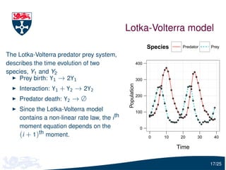 Lotka-Volterra model
                                                                  Species    Predator    Prey

The Lotka-Volterra predator prey system,
describes the time evolution of two                         400

species, Y1 and Y2
    Prey birth: Y1 → 2Y1                                    300




                                               Population
    Interaction: Y1 + Y2 → 2Y2
                                                            200
    Predator death: Y2 → ∅
    Since the Lotka-Volterra model                          100
    contains a non-linear rate law, the i th
    moment equation depends on the                            0
    (i + 1)th moment.                                             0    10    20     30    40

                                                                            Time

                                                                                         17/25
 