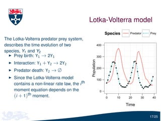 Lotka-Volterra model
                                                                  Species    Predator    Prey

The Lotka-Volterra predator prey system,
describes the time evolution of two                         400

species, Y1 and Y2
    Prey birth: Y1 → 2Y1                                    300




                                               Population
    Interaction: Y1 + Y2 → 2Y2
                                                            200
    Predator death: Y2 → ∅
    Since the Lotka-Volterra model                          100
    contains a non-linear rate law, the i th
    moment equation depends on the                            0
    (i + 1)th moment.                                             0    10    20     30    40

                                                                            Time

                                                                                         17/25
 