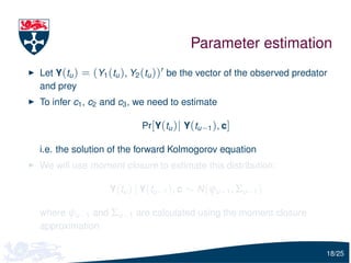 Parameter estimation
Let Y(tu ) = (Y1 (tu ), Y2 (tu )) be the vector of the observed predator
and prey
To infer c1 , c2 and c3 , we need to estimate

                         Pr[Y(tu )| Y(tu −1 ), c]

i.e. the solution of the forward Kolmogorov equation
We will use moment closure to estimate this distribution:

                 Y(tu ) | Y(tu −1 ), c ∼ N (ψu −1 , Σu −1 )

where ψu −1 and Σu −1 are calculated using the moment closure
approximation

                                                                       18/25
 