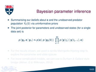 Bayesian parameter inference
Summarising our beliefs about c and the unobserved predator
population Y2 (0) via uninformative priors
The joint posterior for parameters and unobserved states (for a single
data set) is

                                            40
      p (y2 , c | y1 ) ∝ p (c) p (y2 (0))   ∏ p (y(tu ) | y(tu−1 ), c)
                                            u =1



For the results shown, we used a vanilla Metropolis-Hasting step to
explore the parameter and state spaces
For more complicated models, we can use a Durham & Gallant style
bridge (Milner, G & Wilkinson, 2012)

                                                                         19/25
 
