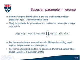 Bayesian parameter inference
Summarising our beliefs about c and the unobserved predator
population Y2 (0) via uninformative priors
The joint posterior for parameters and unobserved states (for a single
data set) is

                                            40
      p (y2 , c | y1 ) ∝ p (c) p (y2 (0))   ∏ p (y(tu ) | y(tu−1 ), c)
                                            u =1



For the results shown, we used a vanilla Metropolis-Hasting step to
explore the parameter and state spaces
For more complicated models, we can use a Durham & Gallant style
bridge (Milner, G & Wilkinson, 2012)

                                                                         19/25
 