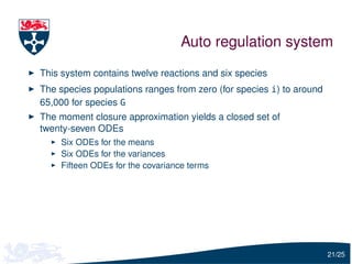 Auto regulation system
This system contains twelve reactions and six species
The species populations ranges from zero (for species i) to around
65,000 for species G
The moment closure approximation yields a closed set of
twenty-seven ODEs
    Six ODEs for the means
    Six ODEs for the variances
    Fifteen ODEs for the covariance terms




                                                                     21/25
 