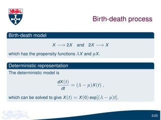 Birth-death process

Birth-death model
                       X −→ 2X        and 2X −→ X

which has the propensity functions λX and µX .

Deterministic representation
The deterministic model is

                         dX (t )
                                   = ( λ − µ )X (t ) ,
                             dt

which can be solved to give X (t ) = X (0) exp[(λ − µ)t ].



                                                                 3/25
 