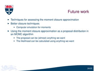 Future work
Techniques for assessing the moment closure approximation
Better closure techniques
    Computer emulation for moments
Using the moment closure approximation as a proposal distribution in
an MCMC algorithm
    The proposal can be (almost) anything we want
    The likelihood can be calculated using anything we want




                                                                   24/25
 
