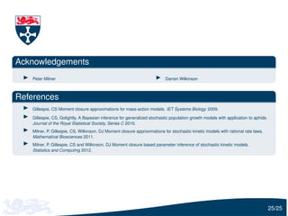Acknowledgements
   Peter Milner                                                           Darren Wilkinson



References
   Gillespie, CS Moment closure approximations for mass-action models. IET Systems Biology 2009.

   Gillespie, CS, Golightly, A Bayesian inference for generalized stochastic population growth models with application to aphids.
   Journal of the Royal Statistical Society, Series C 2010.
   Milner, P, Gillespie, CS, Wilkinson, DJ Moment closure approximations for stochastic kinetic models with rational rate laws.
   Mathematical Biosciences 2011.
   Milner, P, Gillespie, CS and Wilkinson, DJ Moment closure based parameter inference of stochastic kinetic models.
   Statistics and Computing 2012.




                                                                                                                                    25/25
 