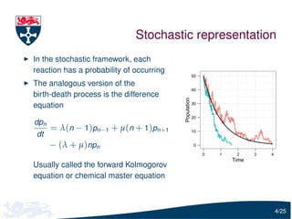 Stochastic representation
In the stochastic framework, each
reaction has a probability of occurring
                                                       50

The analogous version of the
                                                       40
birth-death process is the difference




                                          Population
equation                                               30


                                                       20
dpn
      = λ(n − 1)pn−1 + µ(n + 1)pn+1                    10
 dt
      − (λ + µ)npn                                     0

                                                            0   1    2     3   4
                                                                    Time
Usually called the forward Kolmogorov
equation or chemical master equation



                                                                                   4/25
 