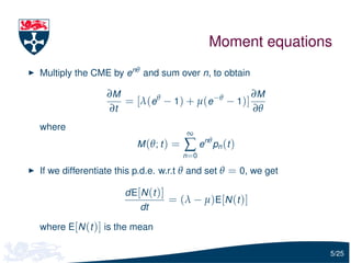 Moment equations
Multiply the CME by enθ and sum over n, to obtain

                 ∂M                            ∂M
                    = [λ(eθ − 1) + µ(e−θ − 1)]
                 ∂t                            ∂θ
where
                                       ∞
                        M (θ; t ) =   ∑ e n θ pn ( t )
                                      n =0

If we differentiate this p.d.e. w.r.t θ and set θ = 0, we get

                     dE[N (t )]
                                  = (λ − µ)E[N (t )]
                         dt

where E[N (t )] is the mean

                                                                5/25
 