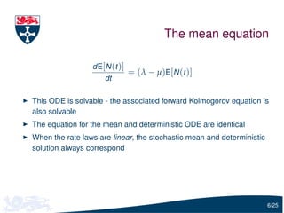 The mean equation

                 dE[N (t )]
                              = (λ − µ)E[N (t )]
                     dt

This ODE is solvable - the associated forward Kolmogorov equation is
also solvable
The equation for the mean and deterministic ODE are identical
When the rate laws are linear, the stochastic mean and deterministic
solution always correspond




                                                                       6/25
 