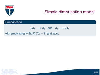 Simple dimerisation model

Dimerisation
                      2X1 −→ X2      and   X2 −→ 2X1

with propensities 0.5k1 X1 (X1 − 1) and k2 X2 .




                                                          8/25
 