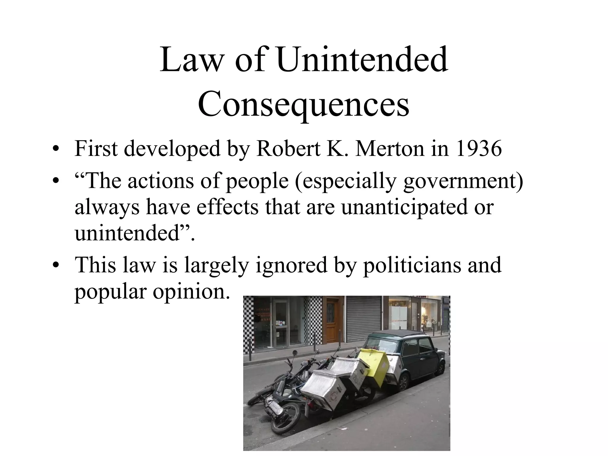 Law of Unintended
            Consequences
• First developed by Robert K. Merton in 1936
• “The actions of people (especially government)
  always have effects that are unanticipated or
  unintended”.
• This law is largely ignored by politicians and
  popular opinion.
 
