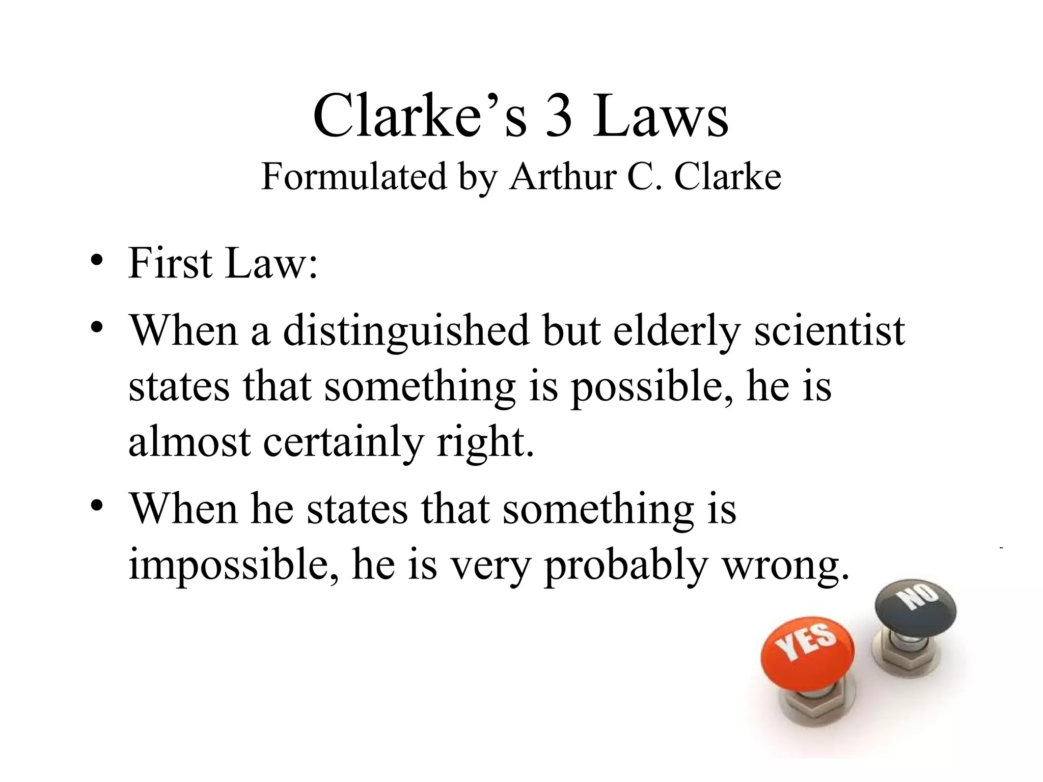 Clarke’s 3 Laws
         Formulated by Arthur C. Clarke

• First Law:
• When a distinguished but elderly scientist
  states that something is possible, he is
  almost certainly right.
• When he states that something is
  impossible, he is very probably wrong.
 