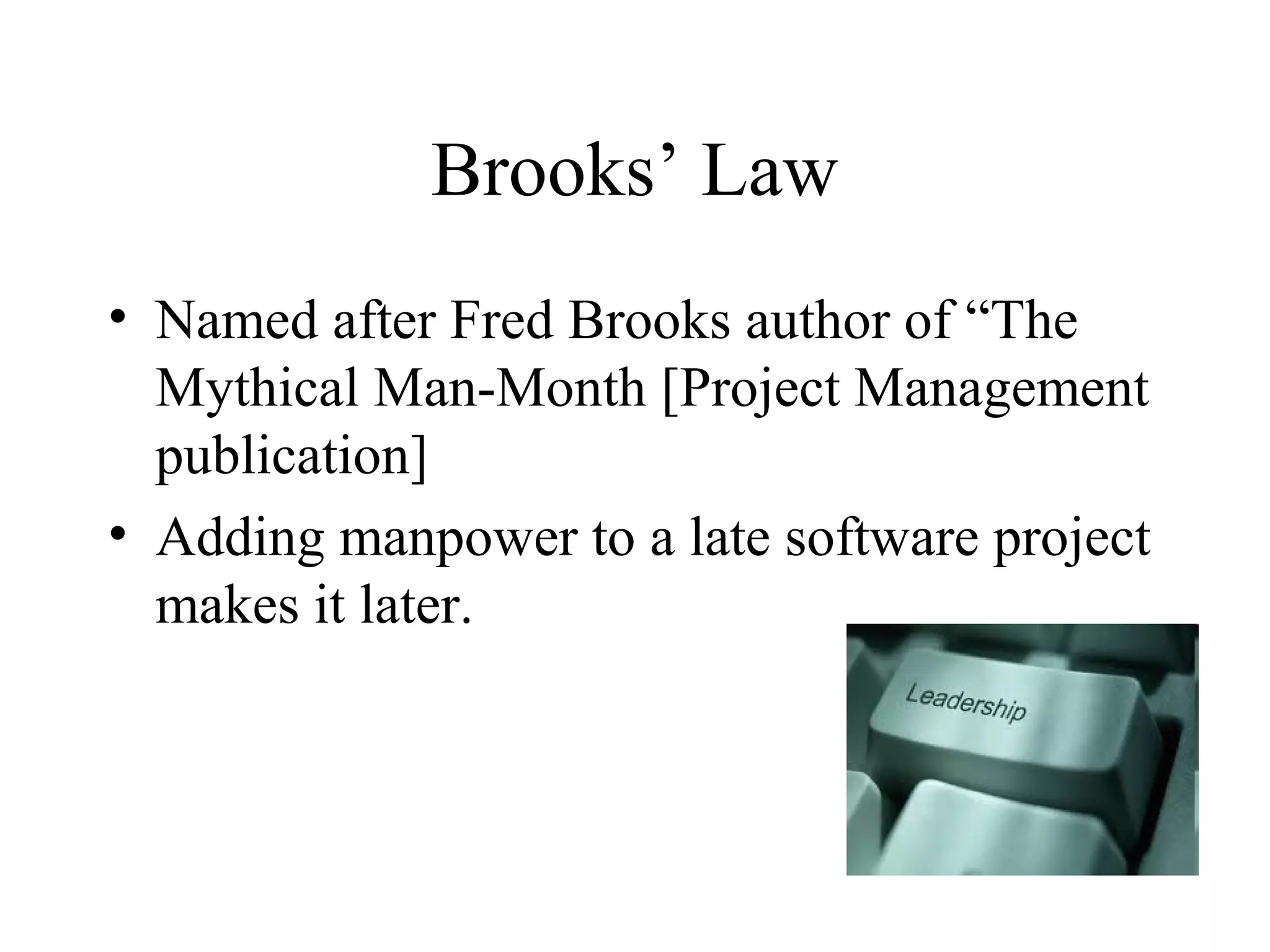 Brooks’ Law
• Named after Fred Brooks author of “The
  Mythical Man-Month [Project Management
  publication]
• Adding manpower to a late software project
  makes it later.
 