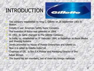 INTRODUCTION The company established by King C. Gillette on 28 September 1901 in Boston. Initially it was  American Safety Razor Company. The invention of Razor was patented in 1904. In 1952, its name changed to The Gillette Company. In India, co. established on 9 th  February 1984, in Rajasthan as Razor Blades and Shaving Systems Jointly promoted by House of Poddar Enterprises and Gillette co. Now it is called as Gillette India Ltd. Chairman of GIL. Is Shri S.K.Poddar and Managing Director is Shri Zubair Ahmed. The board has ten members, two of them are foreign nationals. 