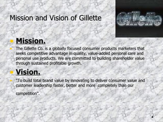Mission and Vision of Gillette Mission. The Gillette Co. is a globally focused consumer products marketers that seeks competitive advantage in quality, value-added personal care and personal use products. We are committed to building shareholder value through sustained profitable growth. Vision. “ To build total brand value by innovating to deliver consumer value and customer leadership faster, better and more  completely than our competition”.  