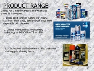 PRODUCT RANGE Gillette has a healthy product line which also shows its innovation. 1. It has good range of Razors like- Mach3, Atra Plus, Twin blade, Sensor Excel, good news disposable twin blade etc. 2. Gillette introduced its revolutionary technology as DEODORANTS in 1960. 3. It introduced shaving cream in1940, then after shaving gels, shaving foams. 