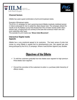 Channel factors

Gillette has used a good combination of print and broadcast media.

Example of Broadcast media:
The W.A.L.S. campaign for men‟s grooming brand Gillette creatively mobilized women
in India to advocate for men to adopt the clean-shaven look. The campaign utilized the
results of an AC Nielsen survey that showed that 75% of Indian women prefer clean-
shaven men, a finding that runs contrary to the look that numerous Indian men and
even celebrities often wear.
The example for print media was “Shave India Movement”.

Interactive/ Digital media
Appeals
Gillette has a very emotional appeal to its customers. The basic sense of pride that
comes by using Gillette is appeal that its advertisements give. Sex appeal was also
being portrayed by the W.A.L.S campaign. Where it said Women Against Lazy Stubble.




                         Objectives of the Gillette
    To shift the customers gradually from two blades razor segment to high premium
     three blades razor segment.



    Convert the conviction of the customers to action i.e. purchase (refer hierarchy of
     effects model).
 
