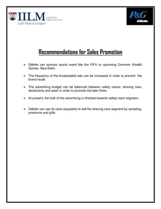 Recommendations for Sales Promotion
   Gillette can sponsor sports event like the FIFA or upcoming Common Wealth
    Games, New Delhi.

   The frequency of the broadcasted ads can be increased in order to prevent the
    brand recall.

   The advertising budget can be balanced between safety razors, shaving care,
    deodorants and wash in order to promote the later three.

   At present, the bulk of the advertising is directed towards safety razor segment.


   Gillette can use its razor popularity to sell the shaving care segment by sampling,
    premiums and gifts.
 
