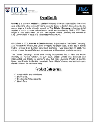 Brand Details
Gillette is a brand of Procter & Gamble currently used for safety razors and shave
care and among other personal hygiene products. Based in Boston, Massachusetts, it is
one of several brands originally owned by The Gillette Company, a leading global
supplier of products under various brands, which was acquired by P&G in 2005. Their
slogan is "The Best a Man Can Get". The original Gillette Company was founded by
King Camp Gillette in 1895 as a safety razor manufacturer.



On October 1, 2005, Procter & Gamble finalized its purchase of The Gillette Company.
As a result of this merger, the Gillette Company no longer exists. Its last day of market
trading - symbol G on the New York Stock Exchange - was September 30, 2005. The
merger created the world's largest personal care and household products company.

The Gillette Company's assets were initially incorporated into a P&G unit known
internally as "Global Gillette". In July 2007, Global Gillette was dissolved and
incorporated into Procter & Gamble's other two main divisions, Procter & Gamble
Beauty and Procter & Gamble Household Care. Gillette's brands and products were
divided between the two accordingly.


                            Product Categories:
      Safety razors and shave care
      Shave Care.
      Deodorants /Antiperspirants
      Wash Care
 