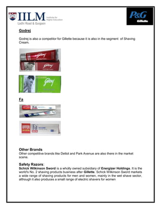 Godrej

Godrej is also a competitor for Gillette because it is also in the segment of Shaving
Cream.




Fa




Other Brands
Other competitive brands like Dettol and Park Avenue are also there in the market
scene.

Safety Razors:
Schick Wilkinson Sword is a wholly owned subsidiary of Energizer Holdings. It is the
world's No. 2 shaving products business after Gillette. Schick Wilkinson Sword markets
a wide range of shaving products for men and women, mainly in the wet shave sector,
although it also produces a small range of electric shavers for women
 