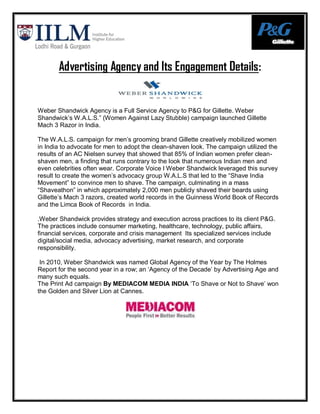 Advertising Agency and Its Engagement Details:


Weber Shandwick Agency is a Full Service Agency to P&G for Gillette. Weber
Shandwick‟s W.A.L.S.” (Women Against Lazy Stubble) campaign launched Gillette
Mach 3 Razor in India.

The W.A.L.S. campaign for men‟s grooming brand Gillette creatively mobilized women
in India to advocate for men to adopt the clean-shaven look. The campaign utilized the
results of an AC Nielsen survey that showed that 85% of Indian women prefer clean-
shaven men, a finding that runs contrary to the look that numerous Indian men and
even celebrities often wear. Corporate Voice I Weber Shandwick leveraged this survey
result to create the women‟s advocacy group W.A.L.S that led to the “Shave India
Movement” to convince men to shave. The campaign, culminating in a mass
“Shaveathon” in which approximately 2,000 men publicly shaved their beards using
Gillette‟s Mach 3 razors, created world records in the Guinness World Book of Records
and the Limca Book of Records in India.

.Weber Shandwick provides strategy and execution across practices to its client P&G.
The practices include consumer marketing, healthcare, technology, public affairs,
financial services, corporate and crisis management Its specialized services include
digital/social media, advocacy advertising, market research, and corporate
responsibility.

 In 2010, Weber Shandwick was named Global Agency of the Year by The Holmes
Report for the second year in a row; an „Agency of the Decade‟ by Advertising Age and
many such equals.
The Print Ad campaign By MEDIACOM MEDIA INDIA „To Shave or Not to Shave‟ won
the Golden and Silver Lion at Cannes.
 