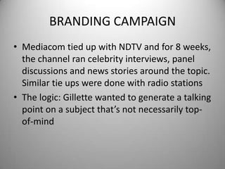 BRANDING CAMPAIGNMediacom tied up with NDTV and for 8 weeks, the channel ran celebrity interviews, panel discussions and news stories around the topic. Similar tie ups were done with radio stationsThe logic: Gillette wanted to generate a talking point on a subject that’s not necessarily top-of-mind