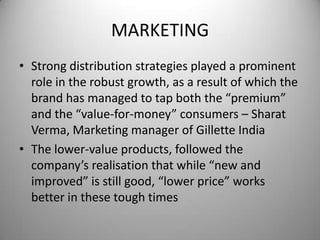 MARKETINGStrong distribution strategies played a prominent role in the robust growth, as a result of which the brand has managed to tap both the “premium” and the “value-for-money” consumers – SharatVerma, Marketing manager of Gillette IndiaThe lower-value products, followed the company’s realisation that while “new and improved” is still good, “lower price” works better in these tough times