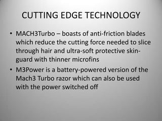 CUTTING EDGE TECHNOLOGYMACH3Turbo – boasts of anti-friction blades which reduce the cutting force needed to slice through hair and ultra-soft protective skin-guard with thinner microfinsM3Power is a battery-powered version of the Mach3 Turbo razor which can also be used with the power switched off