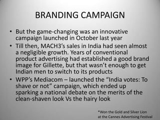 BRANDING CAMPAIGNBut the game-changing was an innovative campaign launched in October last year Till then, MACH3’s sales in India had seen almost a negligible growth. Years of conventional product advertising had established a good brand image for Gillette, but that wasn’t enough to get Indian men to switch to its productsWPP’s Mediacom – launched the “India votes: To shave or not” campaign, which ended up sparking a national debate on the merits of the clean-shaven look Vs the hairy look*Won the Gold and Silver Lion at the Cannes Advertising Festival