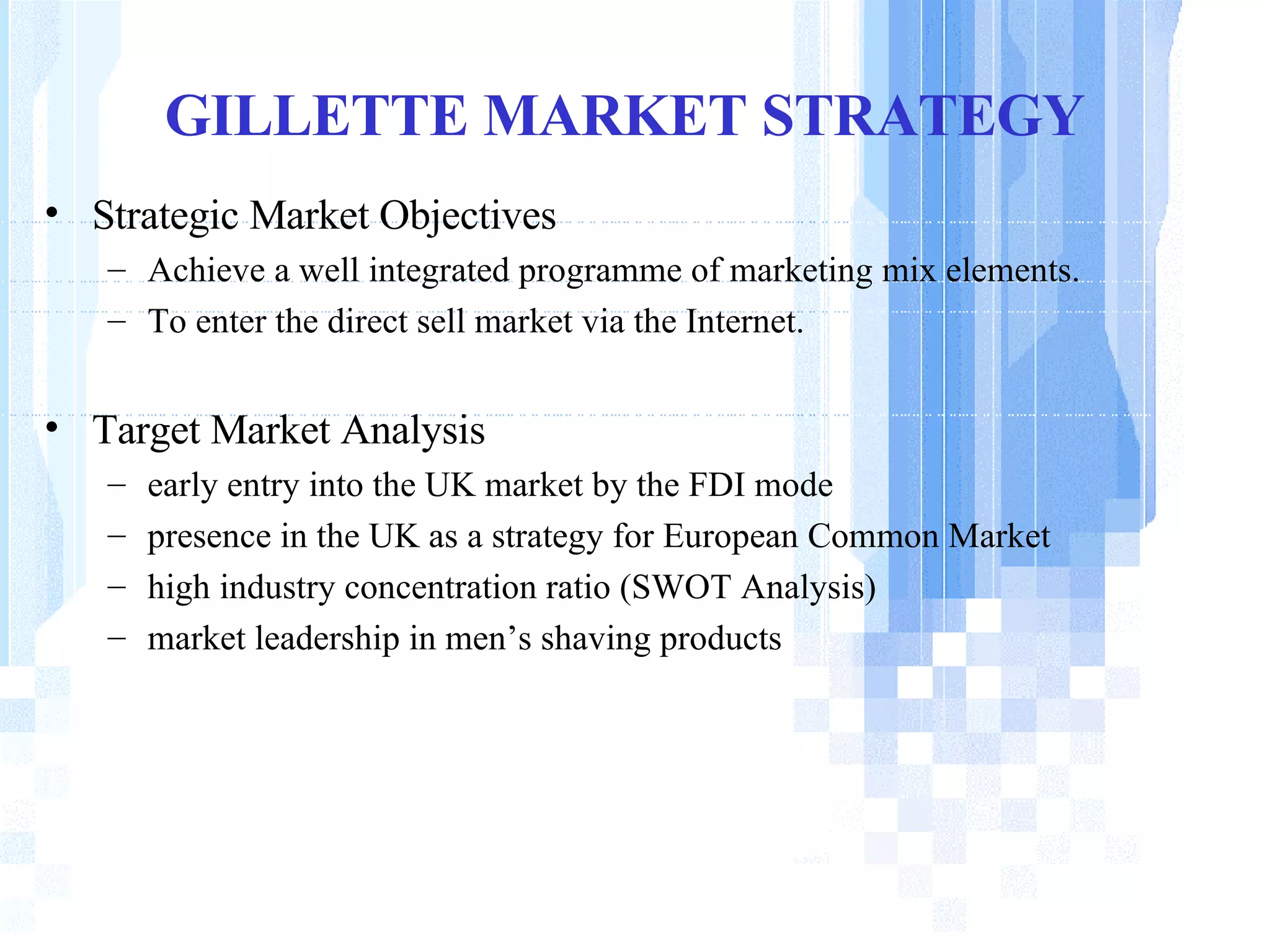 GILLETTE MARKET STRATEGY Strategic Market Objectives   Achieve a well integrated programme of marketing mix elements. To enter the direct sell market via the Internet.  Target Market Analysis early entry into the UK market by the FDI mode presence in the UK as a strategy for European Common Market  high industry concentration ratio (SWOT Analysis) market leadership in men’s shaving products 