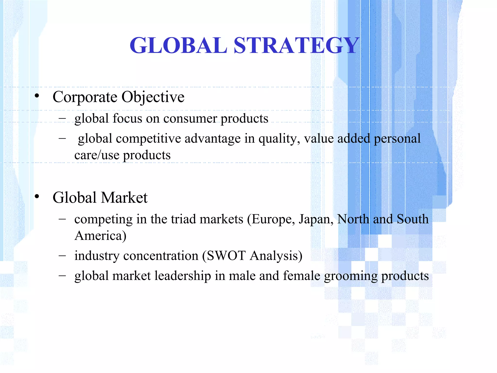 GLOBAL STRATEGY Corporate Objective   global focus on consumer products global competitive advantage in quality, value added personal care/use products Global Market competing in the triad markets (Europe, Japan, North and South America)  industry concentration (SWOT Analysis) global market leadership in male and female grooming products 