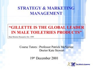 STRATEGY & MARKETING MANAGEMENT “ GILLETTE IS THE GLOBAL LEADER IN MALE TOILETRIES PRODUCTS” Data Monitor Research, Oct. 1999 19 th  December 2001 Course Tutors : Professor Patrick McNamee Doctor Kate Stewart 